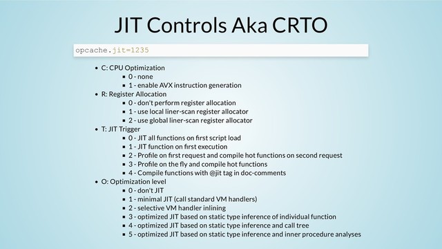 JIT Controls Aka CRTO
C: CPU Optimization
0 - none
1 - enable AVX instruction generation
R: Register Allocation
0 - don't perform register allocation
1 - use local liner-scan register allocator
2 - use global liner-scan register allocator
T: JIT Trigger
0 - JIT all functions on rst script load
1 - JIT function on rst execution
2 - Pro le on rst request and compile hot functions on second request
3 - Pro le on the y and compile hot functions
4 - Compile functions with @jit tag in doc-comments
O: Optimization level
0 - don't JIT
1 - minimal JIT (call standard VM handlers)
2 - selective VM handler inlining
3 - optimized JIT based on static type inference of individual function
4 - optimized JIT based on static type inference and call tree
5 - optimized JIT based on static type inference and inner procedure analyses
opcache.jit=1235
