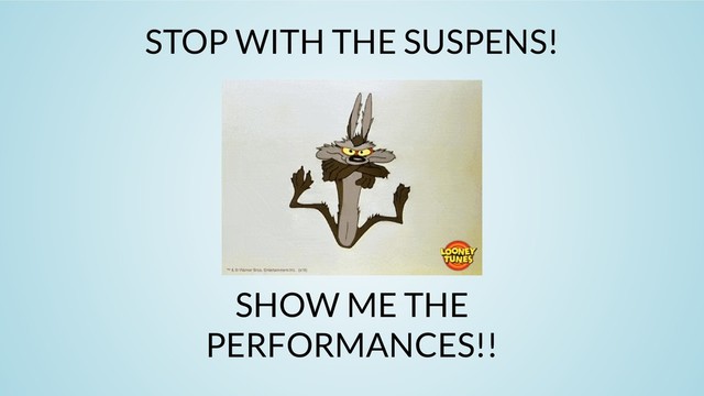 STOP WITH THE SUSPENS!
SHOW ME THE
PERFORMANCES!!
