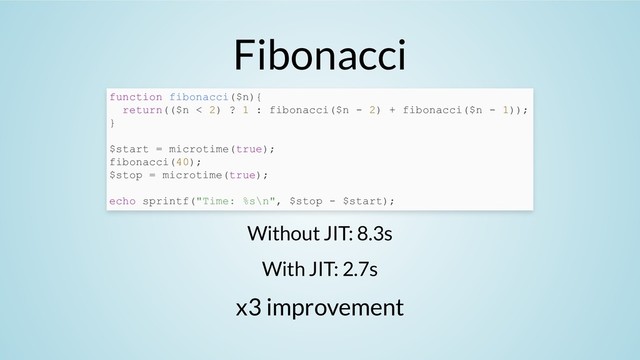 Fibonacci
Without JIT: 8.3s
With JIT: 2.7s
x3 improvement
function fibonacci($n){
return(($n < 2) ? 1 : fibonacci($n - 2) + fibonacci($n - 1));
}
$start = microtime(true);
fibonacci(40);
$stop = microtime(true);
echo sprintf("Time: %s\n", $stop - $start);
