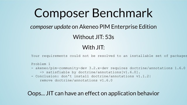 Composer Benchmark
composer update on Akeneo PIM Enterprise Edition
Without JIT: 53s
With JIT:
Oops... JIT can have an effect on application behavior
Your requirements could not be resolved to an installable set of packages
Problem 1
- akeneo/pim-community-dev 3.2.x-dev requires doctrine/annotations 1.6.0
-> satisfiable by doctrine/annotations[v1.6.0].
- Conclusion: don't install doctrine/annotations v1.1.2|
remove doctrine/annotations v1.6.0

