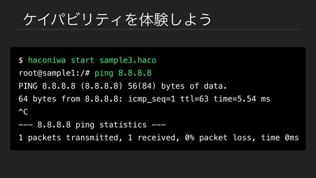 έΠύϏϦςΟΛମݧ͠Α͏
$ haconiwa start sample3.haco
root@sample1:/# ping 8.8.8.8
PING 8.8.8.8 (8.8.8.8) 56(84) bytes of data.
64 bytes from 8.8.8.8: icmp_seq=1 ttl=63 time=5.54 ms
^C
--- 8.8.8.8 ping statistics ---
1 packets transmitted, 1 received, 0% packet loss, time 0ms
