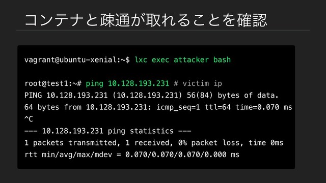 ίϯςφͱૄ௨͕औΕΔ͜ͱΛ֬ೝ
vagrant@ubuntu-xenial:~$ lxc exec attacker bash
root@test1:~# ping 10.128.193.231 # victim ip
PING 10.128.193.231 (10.128.193.231) 56(84) bytes of data.
64 bytes from 10.128.193.231: icmp_seq=1 ttl=64 time=0.070 ms
^C
--- 10.128.193.231 ping statistics ---
1 packets transmitted, 1 received, 0% packet loss, time 0ms
rtt min/avg/max/mdev = 0.070/0.070/0.070/0.000 ms
