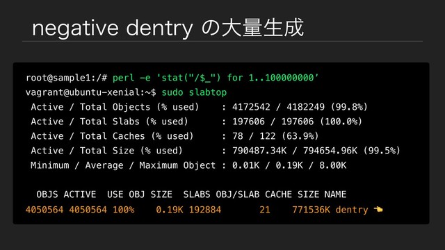 OFHBUJWFEFOUSZͷେྔੜ੒
root@sample1:/# perl -e 'stat("/$_") for 1..100000000’
vagrant@ubuntu-xenial:~$ sudo slabtop
Active / Total Objects (% used) : 4172542 / 4182249 (99.8%)
Active / Total Slabs (% used) : 197606 / 197606 (100.0%)
Active / Total Caches (% used) : 78 / 122 (63.9%)
Active / Total Size (% used) : 790487.34K / 794654.96K (99.5%)
Minimum / Average / Maximum Object : 0.01K / 0.19K / 8.00K
OBJS ACTIVE USE OBJ SIZE SLABS OBJ/SLAB CACHE SIZE NAME
4050564 4050564 100% 0.19K 192884 21 771536K dentry 
