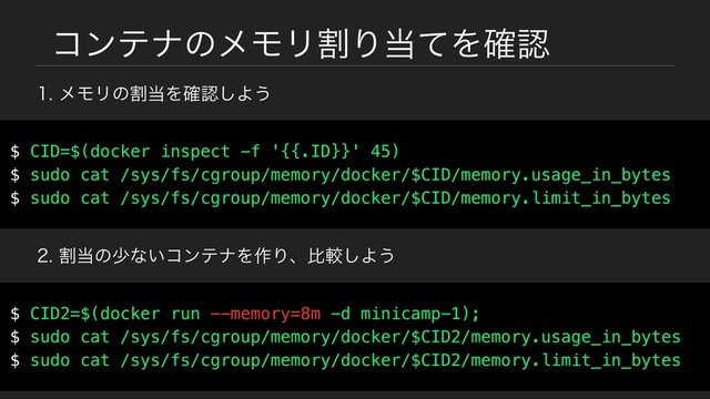 ίϯςφͷϝϞϦׂΓ౰ͯΛ֬ೝ
ϝϞϦͷׂ౰Λ֬ೝ͠Α͏
$ CID=$(docker inspect -f '{{.ID}}' 45)
$ sudo cat /sys/fs/cgroup/memory/docker/$CID/memory.usage_in_bytes
$ sudo cat /sys/fs/cgroup/memory/docker/$CID/memory.limit_in_bytes
ׂ౰ͷগͳ͍ίϯςφΛ࡞Γɺൺֱ͠Α͏
$ CID2=$(docker run --memory=8m -d minicamp-1);
$ sudo cat /sys/fs/cgroup/memory/docker/$CID2/memory.usage_in_bytes
$ sudo cat /sys/fs/cgroup/memory/docker/$CID2/memory.limit_in_bytes
