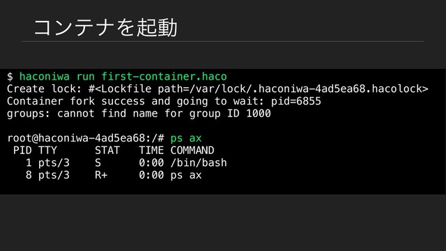 ίϯςφΛىಈ
$ haconiwa run first-container.haco
Create lock: #
Container fork success and going to wait: pid=6855
groups: cannot find name for group ID 1000
root@haconiwa-4ad5ea68:/# ps ax
PID TTY STAT TIME COMMAND
1 pts/3 S 0:00 /bin/bash
8 pts/3 R+ 0:00 ps ax
