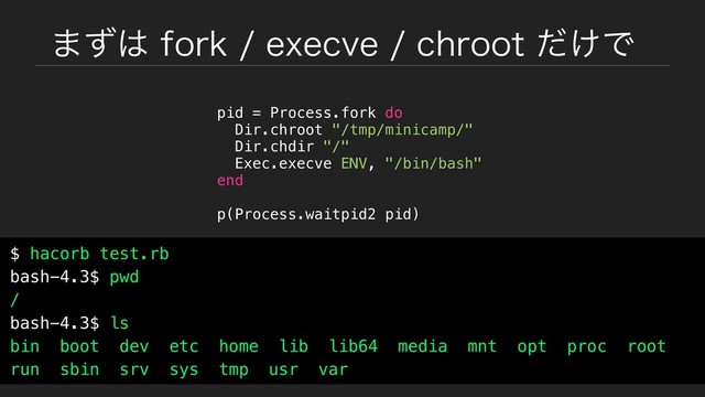 ·ͣ͸GPSLFYFDWFDISPPU͚ͩͰ
pid = Process.fork do
Dir.chroot "/tmp/minicamp/"
Dir.chdir "/"
Exec.execve ENV, "/bin/bash"
end
p(Process.waitpid2 pid)
$ hacorb test.rb
bash-4.3$ pwd
/
bash-4.3$ ls
bin boot dev etc home lib lib64 media mnt opt proc root
run sbin srv sys tmp usr var
