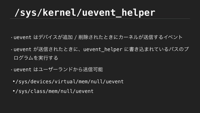 /sys/kernel/uevent_helper
wuevent͸σόΠε͕௥Ճ࡟আ͞Εͨͱ͖ʹΧʔωϧ͕ૹ৴͢ΔΠϕϯτ
wuevent͕ૹ৴͞Εͨͱ͖ʹɺuevent_helperʹॻ͖ࠐ·Ε͍ͯΔύεͷϓ
ϩάϥϜΛ࣮ߦ͢Δ
wuevent͸Ϣʔβʔϥϯυ͔Βૹ৴Մೳ
•/sys/devices/virtual/mem/null/uevent
•/sys/class/mem/null/uevent
