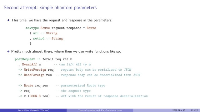Second attempt: simple phantom parameters
This time, we have the request and response in the parameters:
newtype Route request response = Route
{ url :: String
, method :: String
}
Pretty much almost there, where then we can write functions like so:
postRequest :: forall req res m
. MonadAff m -- can lift Aff to m
=> WriteForeign req -- request body can be serialized to JSON
=> ReadForeign res -- response body can be deserialized from JSON
=> Route req res -- parameterized Route type
-> req -- the request type
-> m (JSON.E res) -- Aff with the result of response deserialization
Justin Woo (Monadic Warsaw) Type-safe routing with PureScript row types 2018 Nov 15 11 / 22
