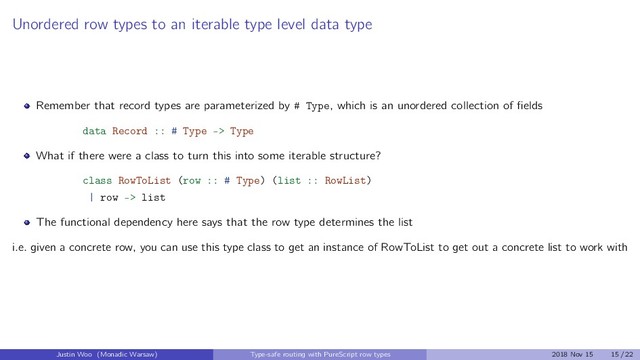 Unordered row types to an iterable type level data type
Remember that record types are parameterized by # Type, which is an unordered collection of ﬁelds
data Record :: # Type -> Type
What if there were a class to turn this into some iterable structure?
class RowToList (row :: # Type) (list :: RowList)
| row -> list
The functional dependency here says that the row type determines the list
i.e. given a concrete row, you can use this type class to get an instance of RowToList to get out a concrete list to work with
Justin Woo (Monadic Warsaw) Type-safe routing with PureScript row types 2018 Nov 15 15 / 22
