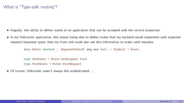 What is “Type-safe routing”?
Vaguely: the ability to deﬁne routes of an application that can be accessed with the correct properties
In my Vidtracker application, this meant being able to deﬁne routes that my backend would implement with expected
request/responses types, that my front end could also use this information to make valid requests:
data Route (method :: RequestMethod) req res (url :: Symbol) = Route
type GetRoute = Route GetRequest Void
type PostRoute = Route PostRequest
Of course, Vidtracker wasn’t always this sophisticated. . .
Justin Woo (Monadic Warsaw) Type-safe routing with PureScript row types 2018 Nov 15 7 / 22
