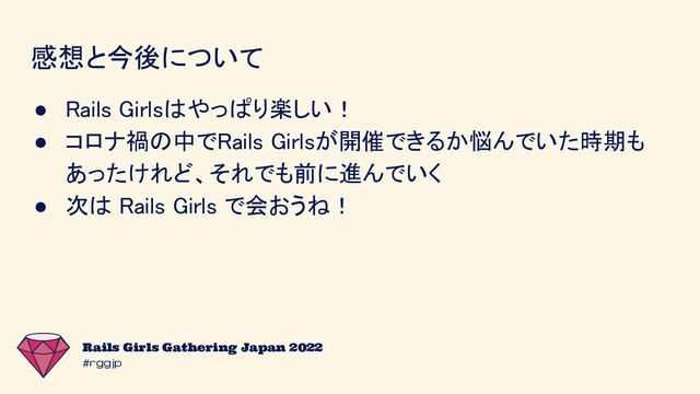 #rggjp
Rails Girls Gathering Japan 2022
感想と今後について 
● Rails Girlsはやっぱり楽しい！ 
● コロナ禍の中でRails Girlsが開催できるか悩んでいた時期も
あったけれど、それでも前に進んでいく 
● 次は Rails Girls で会おうね！ 
