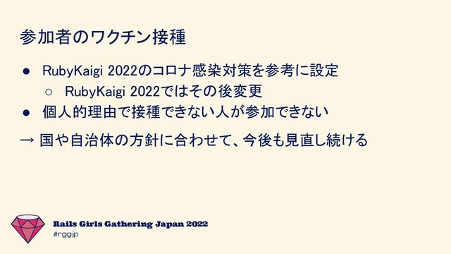 #rggjp
Rails Girls Gathering Japan 2022
参加者のワクチン接種 
● RubyKaigi 2022のコロナ感染対策を参考に設定 
○ RubyKaigi 2022ではその後変更 
● 個人的理由で接種できない人が参加できない 
→ 国や自治体の方針に合わせて、今後も見直し続ける 
