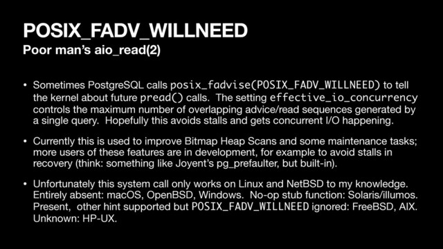 POSIX_FADV_WILLNEED
Poor man’s aio_read(2)
• Sometimes PostgreSQL calls posix_fadvise(POSIX_FADV_WILLNEED) to tell
the kernel about future pread() calls. The setting effective_io_concurrency
controls the maximum number of overlapping advice/read sequences generated by
a single query. Hopefully this avoids stalls and gets concurrent I/O happening.

• Currently this is used to improve Bitmap Heap Scans and some maintenance tasks;
more users of these features are in development, for example to avoid stalls in
recovery (think: something like Joyent’s pg_prefaulter, but built-in).

• Unfortunately this system call only works on Linux and NetBSD to my knowledge.
Entirely absent: macOS, OpenBSD, Windows. No-op stub function: Solaris/illumos.
Present, other hint supported but POSIX_FADV_WILLNEED ignored: FreeBSD, AIX.
Unknown: HP-UX.

