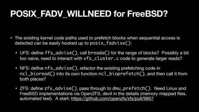 POSIX_FADV_WILLNEED for FreeBSD?
• The existing kernel code paths used to prefetch blocks when sequential access is
detected can be easily hooked up to posix_fadvise():

• UFS: deﬁne ffs_advise(), call breada() for the range of blocks? Possibly a bit
too naive, need to interact with vfs_cluster.c code to generate larger reads?

• NFS: deﬁne nfs_advise(), refactor the existing prefetching code in
ncl_bioread() into its own function ncl_bioprefetch(), and then call it from
both places?

• ZFS: deﬁne zfs_advise(), pass through to dmu_prefetch(). Need Linux and
FreeBSD implementations via OpenZFS, devil in the details (memory mapped ﬁles,
automated test). A start: https://github.com/openzfs/zfs/pull/9807
