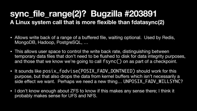 sync_file_range(2)? Bugzilla #203891
A Linux system call that is more ﬂexible than fdatasync(2)
• Allows write back of a range of a buﬀered ﬁle, waiting optional. Used by Redis,
MongoDB, Hadoop, PostgreSQL, …

• This allows user space to control the write back rate, distinguishing between
temporary data ﬁles that don’t need to be ﬂushed to disk for data integrity purposes,
and those that we know we’re going to call fsync() on as part of a checkpoint.

• It sounds like posix_fadvise(POSIX_FADV_DONTNEED) should work for this
purpose, but that also drops the data from kernel buﬀers which isn’t necessarily a
side eﬀect we want. Perhaps we need a new thing… UNPOSIX_FADV_WILLSYNC?

• I don’t know enough about ZFS to know if this makes any sense there; I think it
probably makes sense for UFS and NFS.
