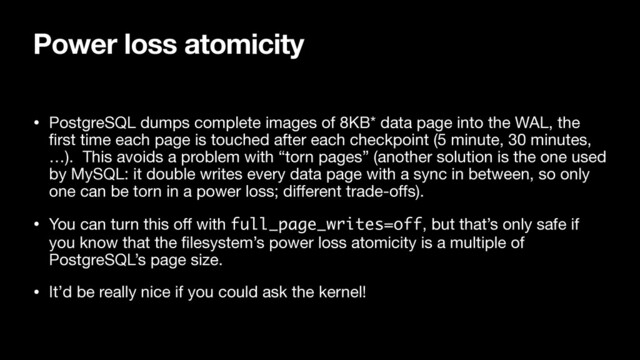 Power loss atomicity
• PostgreSQL dumps complete images of 8KB* data page into the WAL, the
ﬁrst time each page is touched after each checkpoint (5 minute, 30 minutes,
…). This avoids a problem with “torn pages” (another solution is the one used
by MySQL: it double writes every data page with a sync in between, so only
one can be torn in a power loss; diﬀerent trade-oﬀs).

• You can turn this oﬀ with full_page_writes=off, but that’s only safe if
you know that the ﬁlesystem’s power loss atomicity is a multiple of
PostgreSQL’s page size.

• It’d be really nice if you could ask the kernel!
