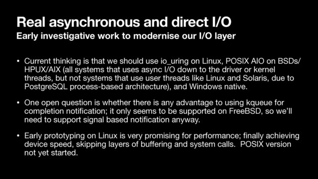 Real asynchronous and direct I/O
Early investigative work to modernise our I/O layer
• Current thinking is that we should use io_uring on Linux, POSIX AIO on BSDs/
HPUX/AIX (all systems that uses async I/O down to the driver or kernel
threads, but not systems that use user threads like Linux and Solaris, due to
PostgreSQL process-based architecture), and Windows native.

• One open question is whether there is any advantage to using kqueue for
completion notiﬁcation; it only seems to be supported on FreeBSD, so we’ll
need to support signal based notiﬁcation anyway.

• Early prototyping on Linux is very promising for performance; ﬁnally achieving
device speed, skipping layers of buﬀering and system calls. POSIX version
not yet started.
