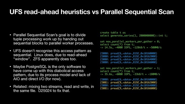 UFS read-ahead heuristics vs Parallel Sequential Scan
create table t as 
select generate_series(1, 2000000000)::int i; 
 
set max_parallel_workers_per_gather = 0; 
select count(*) from t; 
-> 14.5s, ~4000 IOPS, ~128kB/t = ~500MB/s 
 
23080: pread(6,,8192,0x10160000) 
23080: pread(6,,8192,0x10162000) 
23080: pread(6,,8192,0x10164000) 
23080: pread(6,,8192,0x10166000) 
 
set max_parallel_workers_per_gather = 1; 
select count(*) from t; 
-> 35.6s, ~6000 IOPS, ~33kB/t = ~180MB/s
23080: pread(6,,8192,0x10160000) 
23081: pread(9,,8192,0x10162000) 
23080: pread(6,,8192,0x10164000) 
23081: pread(9,,8192,0x10166000)
• Parallel Sequential Scan’s goal is to divide
tuple processing work up by handing out
sequential blocks to parallel worker processes.

• UFS doesn’t recognise this access pattern as
sequential. Linux does, due to read-ahead
“window”. ZFS apparently does too.

• Maybe PostgreSQL is the only software to
have come up with this diabolical access
pattern, due to its process model and lack of
AIO and direct I/O (for now).

• Related: mixing two streams, read and write, in
the same ﬁle. D25024 to ﬁx that.
