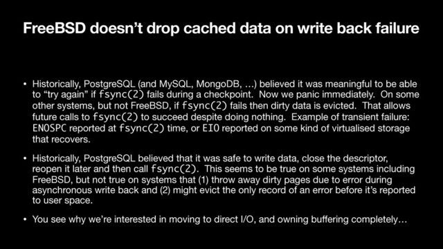 FreeBSD doesn’t drop cached data on write back failure
• Historically, PostgreSQL (and MySQL, MongoDB, …) believed it was meaningful to be able
to “try again” if fsync(2) fails during a checkpoint. Now we panic immediately. On some
other systems, but not FreeBSD, if fsync(2) fails then dirty data is evicted. That allows
future calls to fsync(2) to succeed despite doing nothing. Example of transient failure:
ENOSPC reported at fsync(2) time, or EIO reported on some kind of virtualised storage
that recovers.

• Historically, PostgreSQL believed that it was safe to write data, close the descriptor,
reopen it later and then call fsync(2). This seems to be true on some systems including
FreeBSD, but not true on systems that (1) throw away dirty pages due to error during
asynchronous write back and (2) might evict the only record of an error before it’s reported
to user space.

• You see why we’re interested in moving to direct I/O, and owning buﬀering completely…
