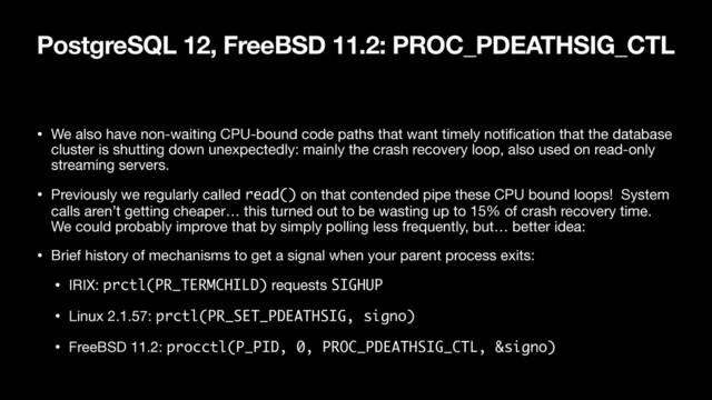 PostgreSQL 12, FreeBSD 11.2: PROC_PDEATHSIG_CTL
• We also have non-waiting CPU-bound code paths that want timely notiﬁcation that the database
cluster is shutting down unexpectedly: mainly the crash recovery loop, also used on read-only
streaming servers.

• Previously we regularly called read() on that contended pipe these CPU bound loops! System
calls aren’t getting cheaper… this turned out to be wasting up to 15% of crash recovery time.
We could probably improve that by simply polling less frequently, but… better idea:

• Brief history of mechanisms to get a signal when your parent process exits:

• IRIX: prctl(PR_TERMCHILD) requests SIGHUP

• Linux 2.1.57: prctl(PR_SET_PDEATHSIG, signo)

• FreeBSD 11.2: procctl(P_PID, 0, PROC_PDEATHSIG_CTL, &signo)
