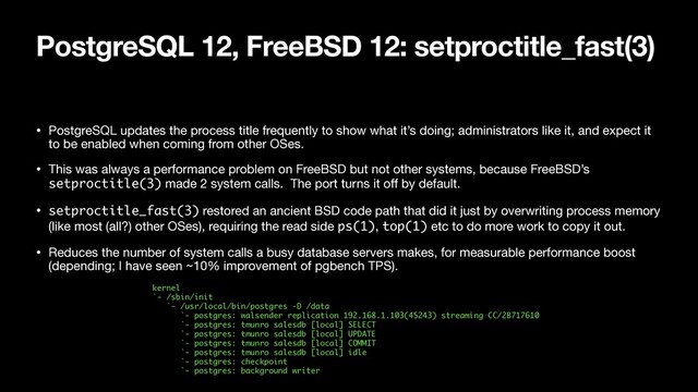 PostgreSQL 12, FreeBSD 12: setproctitle_fast(3)
• PostgreSQL updates the process title frequently to show what it’s doing; administrators like it, and expect it
to be enabled when coming from other OSes.

• This was always a performance problem on FreeBSD but not other systems, because FreeBSD’s
setproctitle(3) made 2 system calls. The port turns it oﬀ by default.

• setproctitle_fast(3) restored an ancient BSD code path that did it just by overwriting process memory
(like most (all?) other OSes), requiring the read side ps(1), top(1) etc to do more work to copy it out.

• Reduces the number of system calls a busy database servers makes, for measurable performance boost
(depending; I have seen ~10% improvement of pgbench TPS).
kernel 
`- /sbin/init 
`- /usr/local/bin/postgres -D /data 
`- postgres: walsender replication 192.168.1.103(45243) streaming CC/2B717610 
`- postgres: tmunro salesdb [local] SELECT 
`- postgres: tmunro salesdb [local] UPDATE 
`- postgres: tmunro salesdb [local] COMMIT 
`- postgres: tmunro salesdb [local] idle 
`- postgres: checkpoint 
`- postgres: background writer
