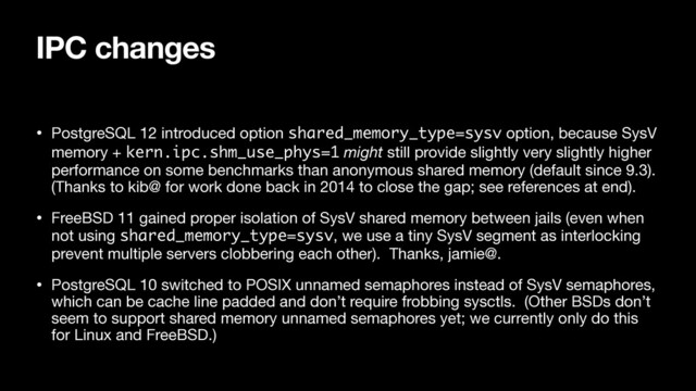IPC changes
• PostgreSQL 12 introduced option shared_memory_type=sysv option, because SysV
memory + kern.ipc.shm_use_phys=1 might still provide slightly very slightly higher
performance on some benchmarks than anonymous shared memory (default since 9.3).
(Thanks to kib@ for work done back in 2014 to close the gap; see references at end).

• FreeBSD 11 gained proper isolation of SysV shared memory between jails (even when
not using shared_memory_type=sysv, we use a tiny SysV segment as interlocking
prevent multiple servers clobbering each other). Thanks, jamie@.

• PostgreSQL 10 switched to POSIX unnamed semaphores instead of SysV semaphores,
which can be cache line padded and don’t require frobbing sysctls. (Other BSDs don’t
seem to support shared memory unnamed semaphores yet; we currently only do this
for Linux and FreeBSD.)
