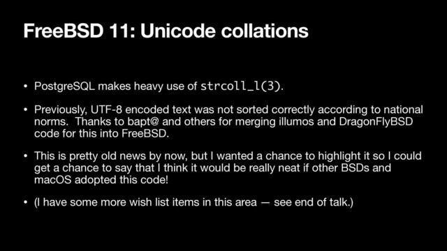FreeBSD 11: Unicode collations
• PostgreSQL makes heavy use of strcoll_l(3).

• Previously, UTF-8 encoded text was not sorted correctly according to national
norms. Thanks to bapt@ and others for merging illumos and DragonFlyBSD
code for this into FreeBSD.

• This is pretty old news by now, but I wanted a chance to highlight it so I could
get a chance to say that I think it would be really neat if other BSDs and
macOS adopted this code!

• (I have some more wish list items in this area — see end of talk.)
