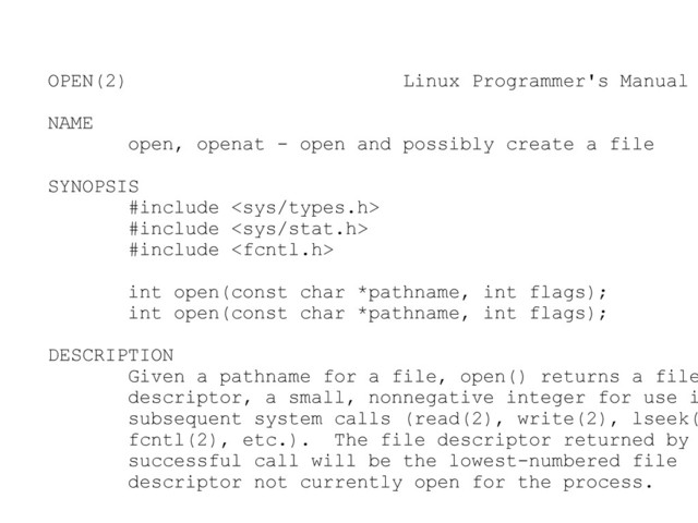 OPEN(2) Linux Programmer's Manual
NAME
open, openat - open and possibly create a file
SYNOPSIS
#include 
#include 
#include 
int open(const char *pathname, int flags);
int open(const char *pathname, int flags);
DESCRIPTION
Given a pathname for a file, open() returns a file
descriptor, a small, nonnegative integer for use i
subsequent system calls (read(2), write(2), lseek(
fcntl(2), etc.). The file descriptor returned by
successful call will be the lowest-numbered file
descriptor not currently open for the process.
