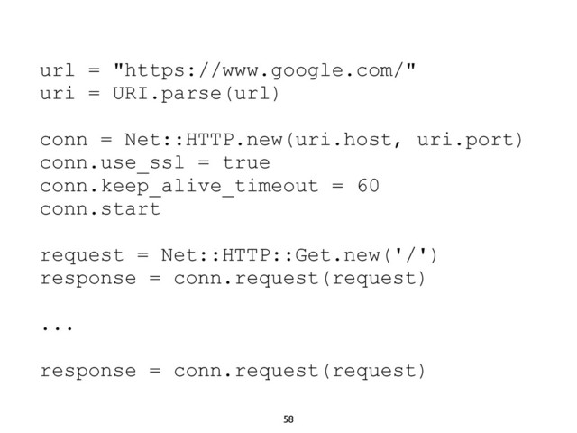 58
url = "https://www.google.com/"
uri = URI.parse(url)
conn = Net::HTTP.new(uri.host, uri.port)
conn.use_ssl = true
conn.keep_alive_timeout = 60
conn.start
request = Net::HTTP::Get.new('/')
response = conn.request(request)
...
response = conn.request(request)
