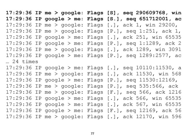 77
17:29:36 IP me > google: Flags [S], seq 290609768, win
17:29:36 IP google > me: Flags [S.], seq 651712001, ac
17:29:36 IP me > google: Flags [.], ack 1, win 29200,
17:29:36 IP me > google: Flags [P.], seq 1:251, ack 1,
17:29:36 IP google > me: Flags [.], ack 251, win 65535
17:29:36 IP google > me: Flags [P.], seq 1:1289, ack 2
17:29:36 IP me > google: Flags [.], ack 1289, win 3091
17:29:36 IP google > me: Flags [P.], seq 1289:2577, ac
… 24 times
17:29:36 IP google > me: Flags [.], seq 10110:11530, a
17:29:36 IP me > google: Flags [.], ack 11530, win 568
17:29:36 IP google > me: Flags [P.], seq 11530:12169,
17:29:36 IP me > google: Flags [P.], seq 535:566, ack
17:29:36 IP me > google: Flags [F.], seq 566, ack 1216
17:29:36 IP google > me: Flags [.], ack 566, win 65535
17:29:36 IP google > me: Flags [.], ack 567, win 65535
17:29:36 IP google > me: Flags [F.], seq 12169, ack 56
17:29:36 IP me > google: Flags [.], ack 12170, win 596
