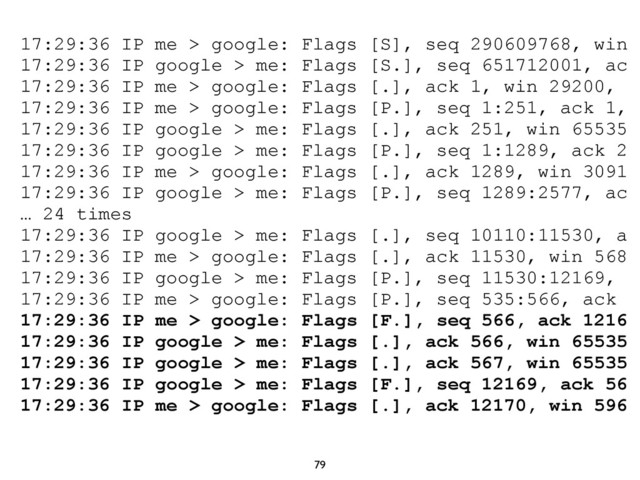 79
17:29:36 IP me > google: Flags [S], seq 290609768, win
17:29:36 IP google > me: Flags [S.], seq 651712001, ac
17:29:36 IP me > google: Flags [.], ack 1, win 29200,
17:29:36 IP me > google: Flags [P.], seq 1:251, ack 1,
17:29:36 IP google > me: Flags [.], ack 251, win 65535
17:29:36 IP google > me: Flags [P.], seq 1:1289, ack 2
17:29:36 IP me > google: Flags [.], ack 1289, win 3091
17:29:36 IP google > me: Flags [P.], seq 1289:2577, ac
… 24 times
17:29:36 IP google > me: Flags [.], seq 10110:11530, a
17:29:36 IP me > google: Flags [.], ack 11530, win 568
17:29:36 IP google > me: Flags [P.], seq 11530:12169,
17:29:36 IP me > google: Flags [P.], seq 535:566, ack
17:29:36 IP me > google: Flags [F.], seq 566, ack 1216
17:29:36 IP google > me: Flags [.], ack 566, win 65535
17:29:36 IP google > me: Flags [.], ack 567, win 65535
17:29:36 IP google > me: Flags [F.], seq 12169, ack 56
17:29:36 IP me > google: Flags [.], ack 12170, win 596
