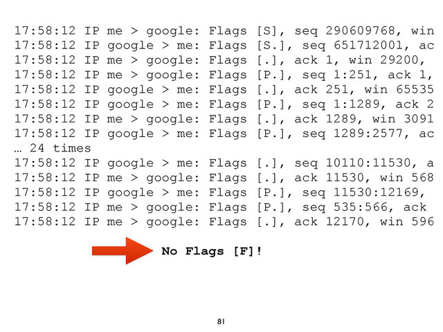 81
17:58:12 IP me > google: Flags [S], seq 290609768, win
17:58:12 IP google > me: Flags [S.], seq 651712001, ac
17:58:12 IP me > google: Flags [.], ack 1, win 29200,
17:58:12 IP me > google: Flags [P.], seq 1:251, ack 1,
17:58:12 IP google > me: Flags [.], ack 251, win 65535
17:58:12 IP google > me: Flags [P.], seq 1:1289, ack 2
17:58:12 IP me > google: Flags [.], ack 1289, win 3091
17:58:12 IP google > me: Flags [P.], seq 1289:2577, ac
… 24 times
17:58:12 IP google > me: Flags [.], seq 10110:11530, a
17:58:12 IP me > google: Flags [.], ack 11530, win 568
17:58:12 IP google > me: Flags [P.], seq 11530:12169,
17:58:12 IP me > google: Flags [P.], seq 535:566, ack
17:58:12 IP me > google: Flags [.], ack 12170, win 596
No Flags [F]!
