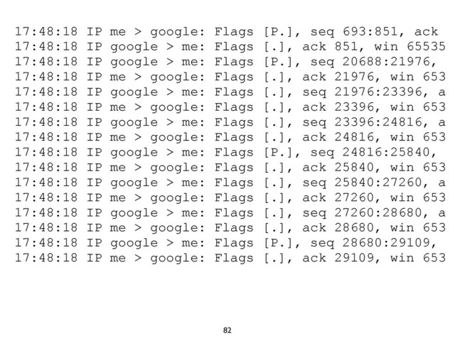 82
17:48:18 IP me > google: Flags [P.], seq 693:851, ack
17:48:18 IP google > me: Flags [.], ack 851, win 65535
17:48:18 IP google > me: Flags [P.], seq 20688:21976,
17:48:18 IP me > google: Flags [.], ack 21976, win 653
17:48:18 IP google > me: Flags [.], seq 21976:23396, a
17:48:18 IP me > google: Flags [.], ack 23396, win 653
17:48:18 IP google > me: Flags [.], seq 23396:24816, a
17:48:18 IP me > google: Flags [.], ack 24816, win 653
17:48:18 IP google > me: Flags [P.], seq 24816:25840,
17:48:18 IP me > google: Flags [.], ack 25840, win 653
17:48:18 IP google > me: Flags [.], seq 25840:27260, a
17:48:18 IP me > google: Flags [.], ack 27260, win 653
17:48:18 IP google > me: Flags [.], seq 27260:28680, a
17:48:18 IP me > google: Flags [.], ack 28680, win 653
17:48:18 IP google > me: Flags [P.], seq 28680:29109,
17:48:18 IP me > google: Flags [.], ack 29109, win 653
