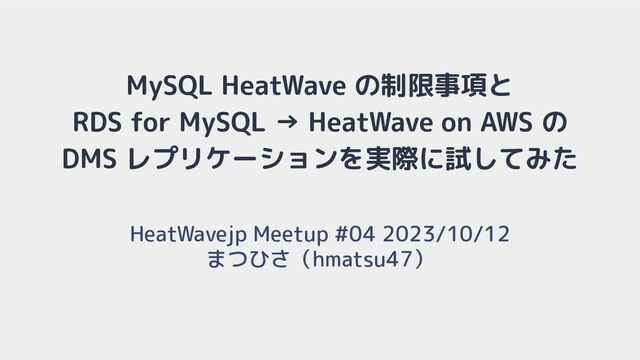 MySQL HeatWave の制限事項と
RDS for MySQL → HeatWave on AWS の
DMS レプリケーションを実際に試してみた
HeatWavejp Meetup #04 2023/10/12
まつひさ（hmatsu47）
