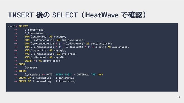 INSERT 後の SELECT（HeatWave で確認）
mysql> SELECT
-> l_returnflag,
-> l_linestatus,
-> SUM(l_quantity) AS sum_qty,
-> SUM(l_extendedprice) AS sum_base_price,
-> SUM(l_extendedprice * (1 - l_discount)) AS sum_disc_price,
-> SUM(l_extendedprice * (1 - l_discount) * (1 + l_tax)) AS sum_charge,
-> AVG(l_quantity) AS avg_qty,
-> AVG(l_extendedprice) AS avg_price,
-> AVG(l_discount) AS avg_disc,
-> COUNT(*) AS count_order
-> FROM
-> lineitem
-> WHERE
-> l_shipdate <= DATE '1998-12-01' - INTERVAL '90' DAY
-> GROUP BY l_returnflag , l_linestatus
-> ORDER BY l_returnflag , l_linestatus;
45
