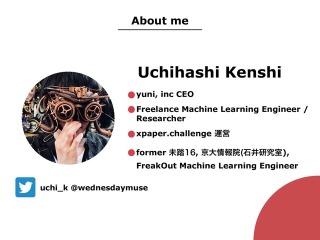 Uchihashi Kenshi
uchi_k @wednesdaymuse
About me
•yuni, inc CEO
•Freelance Machine Learning Engineer /
Researcher
•xpaper.challenge ӡӦ
•former ະ౿, ژେ৘ใӃ ੴҪݚڀࣨ),
FreakOut Machine Learning Engineer
