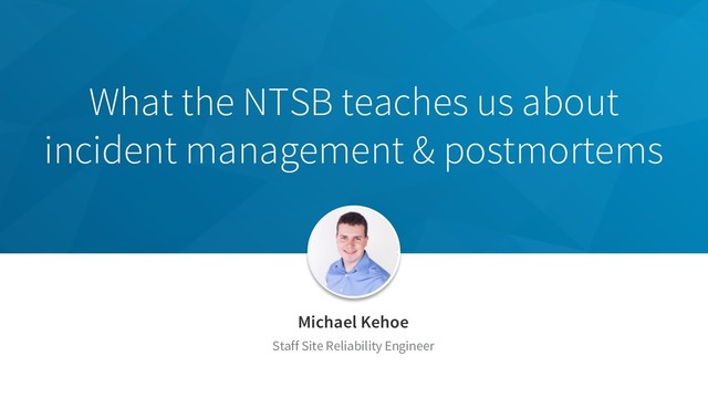 What the NTSB teaches us about
incident management & postmortems
Michael Kehoe
Staff Site Reliability Engineer
