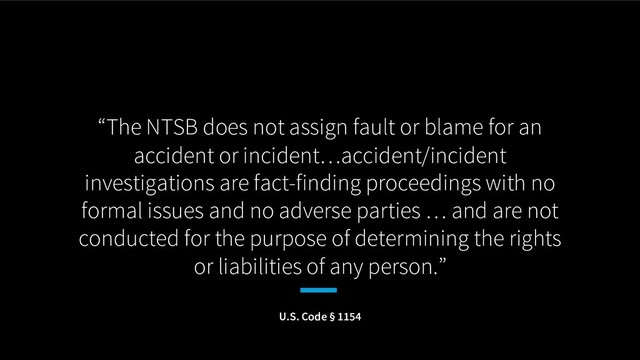 “The NTSB does not assign fault or blame for an
accident or incident…accident/incident
investigations are fact-finding proceedings with no
formal issues and no adverse parties … and are not
conducted for the purpose of determining the rights
or liabilities of any person.”
U.S. Code § 1154

