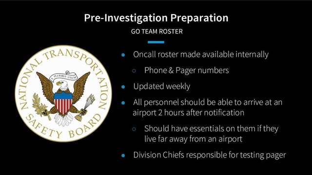 Pre-Investigation Preparation
GO TEAM ROSTER
● Oncall roster made available internally
○ Phone & Pager numbers
● Updated weekly
● All personnel should be able to arrive at an
airport 2 hours after notification
○ Should have essentials on them if they
live far away from an airport
● Division Chiefs responsible for testing pager
