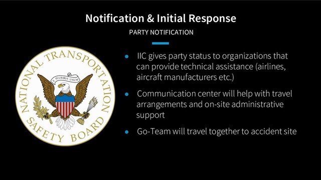 Notification & Initial Response
PARTY NOTIFICATION
● IIC gives party status to organizations that
can provide technical assistance (airlines,
aircraft manufacturers etc.)
● Communication center will help with travel
arrangements and on-site administrative
support
● Go-Team will travel together to accident site
