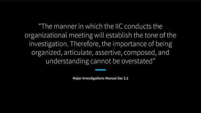 “The manner in which the IIC conducts the
organizational meeting will establish the tone of the
investigation. Therefore, the importance of being
organized, articulate, assertive, composed, and
understanding cannot be overstated”
Major Investigations Manual Sec 3.2
