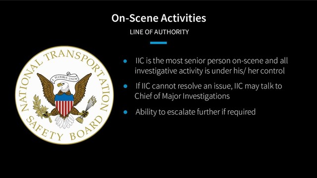 On-Scene Activities
LINE OF AUTHORITY
● IIC is the most senior person on-scene and all
investigative activity is under his/ her control
● If IIC cannot resolve an issue, IIC may talk to
Chief of Major Investigations
● Ability to escalate further if required

