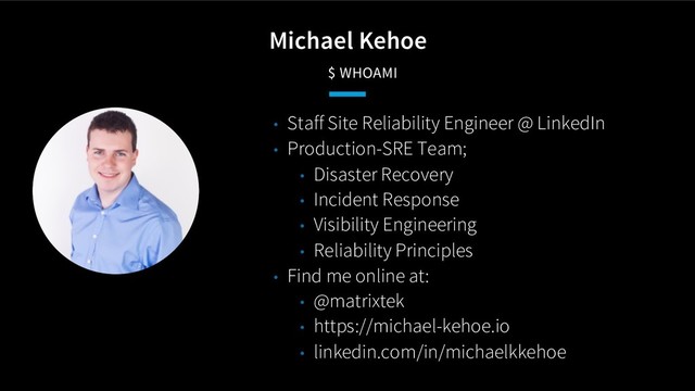 Michael Kehoe
$ WHOAMI
• Staff Site Reliability Engineer @ LinkedIn
• Production-SRE Team;
• Disaster Recovery
• Incident Response
• Visibility Engineering
• Reliability Principles
• Find me online at:
• @matrixtek
• https://michael-kehoe.io
• linkedin.com/in/michaelkkehoe
