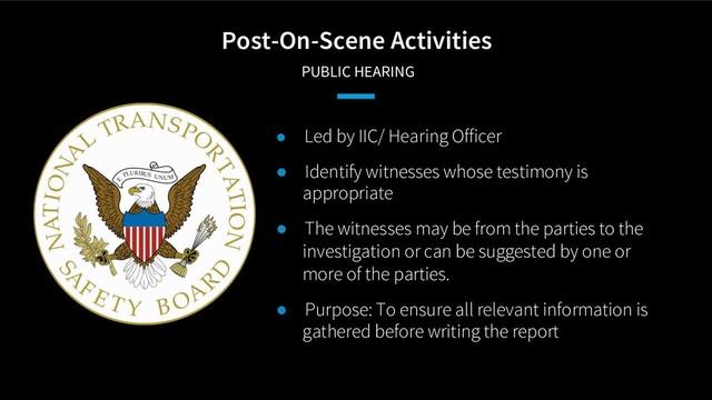 Post-On-Scene Activities
PUBLIC HEARING
● Led by IIC/ Hearing Officer
● Identify witnesses whose testimony is
appropriate
● The witnesses may be from the parties to the
investigation or can be suggested by one or
more of the parties.
● Purpose: To ensure all relevant information is
gathered before writing the report
