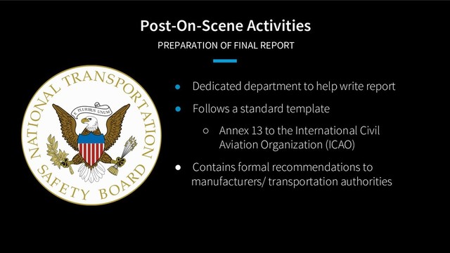 Post-On-Scene Activities
PREPARATION OF FINAL REPORT
● Dedicated department to help write report
● Follows a standard template
○ Annex 13 to the International Civil
Aviation Organization (ICAO)
● Contains formal recommendations to
manufacturers/ transportation authorities
