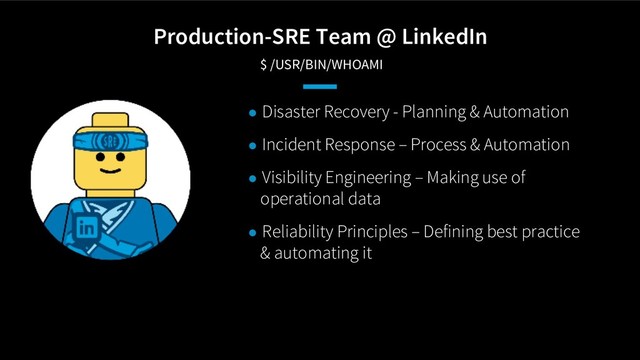 Production-SRE Team @ LinkedIn
$ /USR/BIN/WHOAMI
● Disaster Recovery - Planning & Automation
● Incident Response – Process & Automation
● Visibility Engineering – Making use of
operational data
● Reliability Principles – Defining best practice
& automating it

