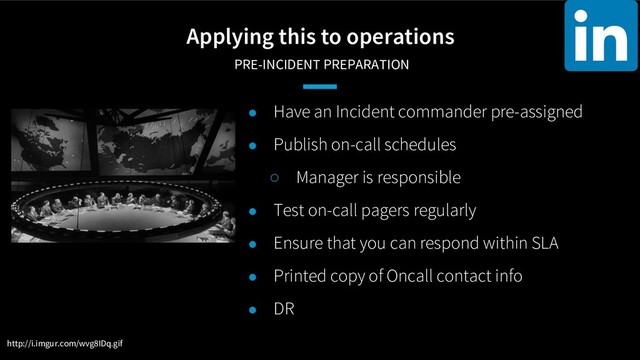 Applying this to operations
PRE-INCIDENT PREPARATION
● Have an Incident commander pre-assigned
● Publish on-call schedules
○ Manager is responsible
● Test on-call pagers regularly
● Ensure that you can respond within SLA
● Printed copy of Oncall contact info
● DR
http://i.imgur.com/wvg8IDq.gif
