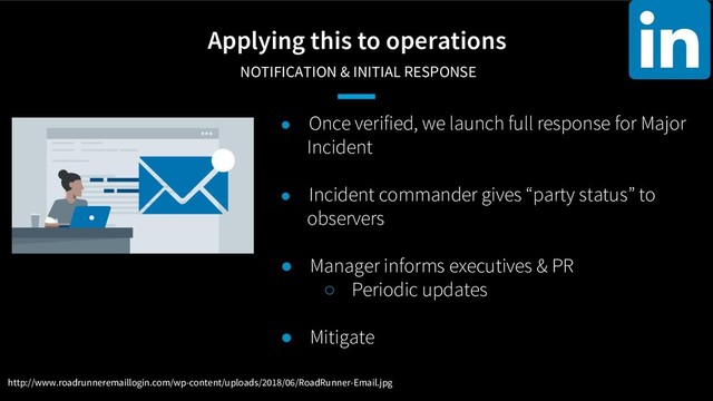 Applying this to operations
NOTIFICATION & INITIAL RESPONSE
● Once verified, we launch full response for Major
Incident
● Incident commander gives “party status” to
observers
● Manager informs executives & PR
○ Periodic updates
● Mitigate
http://www.roadrunneremaillogin.com/wp-content/uploads/2018/06/RoadRunner-Email.jpg
