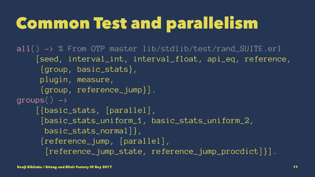Common Test and parallelism
all() -> % From OTP master lib/stdlib/test/rand_SUITE.erl
[seed, interval_int, interval_float, api_eq, reference,
{group, basic_stats},
plugin, measure,
{group, reference_jump}].
groups() ->
[{basic_stats, [parallel],
[basic_stats_uniform_1, basic_stats_uniform_2,
basic_stats_normal]},
{reference_jump, [parallel],
[reference_jump_state, reference_jump_procdict]}].
Kenji Rikitake / Erlang and Elixir Factory SF Bay 2017 11
